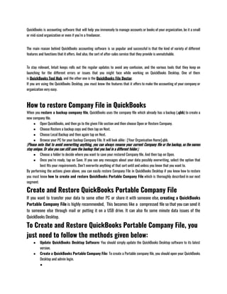 QuickBooks is accounting software that will help you immensely to manage accounts or books of your organization, be it a small
or mid-sized organization or even if you’re a freelancer.                   
The main reason behind QuickBooks accounting software is so popular and successful is that the kind of variety of different
features and functions that it offers. And also, the sort of after-sales service that they provide is unmatchable.
To stay relevant, Intuit keeps rolls out the regular updates to avoid any confusion, and the various tools that they keep on
launching for the different errors or issues that you might face while working on QuickBooks Desktop. One of them
is QuickBooks Tool Hub, and the other one is the QuickBooks File Doctor.
If you are using the QuickBooks Desktop, you must know the features that it offers to make the accounting of your company or
organization very easy.
How to restore Company File in QuickBooks
When you restore a backup company file, QuickBooks uses the company file which already has a backup (.qbb) to create a
new company file. 
● Open QuickBooks, and then go to the given File section and then choose Open or Restore Company.
● Choose Restore a backup copy and then tap on Next.
● Choose Local Backup and then again tap on Next.
● Browse your PC for your backup Company File. It will look alike : [Your Organisation Name].qbb.                       
(Please note that to avoid overwriting anything, you can always rename your current Company file or the backup, so the names
stay unique. Or also you can still save the backup that you had in a different folder.) 
● Choose a folder to decide where you want to save your restored Company file. And then tap on Open.
● Once you’re ready, tap on Save. If you see any messages about your data possibly overwriting, select the option that
best fits your requirements. Don’t overwrite anything of that sort until and unless you know that you want to.
By performing the actions given above, you can easily restore Company File in QuickBooks Desktop if you know how to restore
you must know how to create and restore QuickBooks Portable Company File which is thoroughly described in our next
segment. 
Create and Restore QuickBooks Portable Company File
If you want to transfer your data to some other PC or share it with someone else, creating a QuickBooks
Portable Company File is highly recommended,  This becomes like a  compressed file so that you can send it
to someone else through mail or putting it on a USB drive. It can also fix some minute data issues of the
QuickBooks Desktop.  
To Create and Restore QuickBooks Portable Company File, you
just need to follow the methods given below:
● Update QuickBooks Desktop Software: You should simply update the QuickBooks Desktop software to its latest
version. 
● Create a QuickBooks Portable Company File: To create a Portable company file, you should open your QuickBooks
Desktop and admin login.
●
 