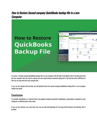 How to Restore Second company QuickBooks backup file to a new
Computer
To restore a Second company QuickBooks backup File to a new computer with the help of the Migrate Tool. To do that you’ll need
the new computer that you want to migrate into and a good internet connection along with it. You will also need a USB Drive so
that you can copy and store your company files.                                                 
If you use the migrate tool correctly, you will quickly restore the second company QuickBooks backup file to a new computer
without any hassle.
Conclusion
To conclude, QuickBooks is a software that is very popular amongst accountants, bookkeepers, organizations, companies or even
freelancers in different parts of the world.                                          
If you use any software, you must know how can you take full advantage of it by using all the features and functions that it
provides.
 