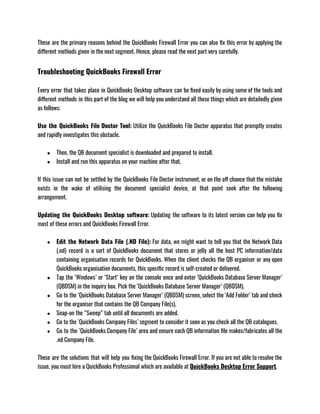 These are the primary reasons behind the QuickBooks Firewall Error you can also fix this error by applying the
different methods given in the next segment. Hence, please read the next part very carefully. 
Troubleshooting QuickBooks Firewall Error
Every error that takes place in QuickBooks Desktop software can be fixed easily by using some of the tools and
different methods in this part of the blog we will help you understand all these things which are detailedly given
as follows: 
Use the QuickBooks File Doctor Tool: Utilize the QuickBooks File Doctor apparatus that promptly creates
and rapidly investigates this obstacle.
● Then, the QB document specialist is downloaded and prepared to install.
● Install and run this apparatus on your machine after that.
If this issue can not be settled by the QuickBooks File Doctor instrument, or on the off chance that the mistake
exists in the wake of utilising the document specialist device, at that point seek after the following
arrangement.
Updating the QuickBooks Desktop software: Updating the software to its latest version can help you fix
most of these errors and QuickBooks Firewall Error. 
● Edit the Network Data File (.ND File): For data, we might want to tell you that the Network Data
(.nd) record is a sort of QuickBooks document that stores or jelly all the host PC information/data
containing organisation records for QuickBooks. When the client checks the QB organiser or any open
QuickBooks organisation documents, this specific record is self-created or delivered. 
● Tap the ‘Windows’ or ‘Start’ key on the console once and enter ‘QuickBooks Database Server Manager’
(QBDSM) in the inquiry box. Pick the ‘QuickBooks Database Server Manager’ (QBDSM).
● Go to the ‘QuickBooks Database Server Manager’ (QBDSM) screen, select the ‘Add Folder’ tab and check
for the organiser that contains the QB Company File(s).
● Snap-on the “Sweep” tab until all documents are added.
● Go to the ‘QuickBooks Company Files’ segment to consider it soon as you check all the QB catalogues.
● Go to the ‘QuickBooks Company File’ area and ensure each QB information file makes/fabricates all the
.nd Company File.
These are the solutions that will help you fixing the QuickBooks Firewall Error. If you are not able to resolve the
issue, you must hire a QuickBooks Professional which are available at QuickBooks Desktop Error Support. 
 
