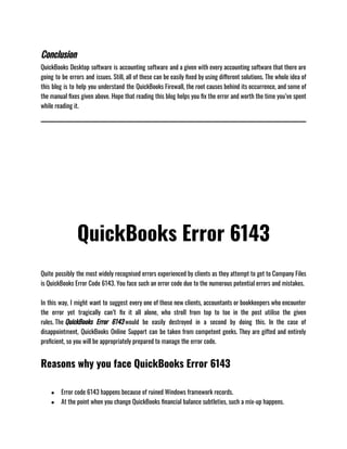 Conclusion
QuickBooks Desktop software is accounting software and a given with every accounting software that there are
going to be errors and issues. Still, all of these can be easily fixed by using different solutions. The whole idea of
this blog is to help you understand the QuickBooks Firewall, the root causes behind its occurrence, and some of
the manual fixes given above. Hope that reading this blog helps you fix the error and worth the time you’ve spent
while reading it. 
QuickBooks Error 6143
Quite possibly the most widely recognised errors experienced by clients as they attempt to get to Company Files
is QuickBooks Error Code 6143. You face such an error code due to the numerous potential errors and mistakes.
In this way, I might want to suggest every one of those new clients, accountants or bookkeepers who encounter
the error yet tragically can’t fix it all alone, who stroll from top to toe in the post utilise the given
rules. The QuickBooks Error 6143 would be easily destroyed in a second by doing this. In the case of
disappointment, QuickBooks Online Support can be taken from competent geeks. They are gifted and entirely
proficient, so you will be appropriately prepared to manage the error code.
Reasons why you face QuickBooks Error 6143
● Error code 6143 happens because of ruined Windows framework records.
● At the point when you change QuickBooks financial balance subtleties, such a mix-up happens.
 