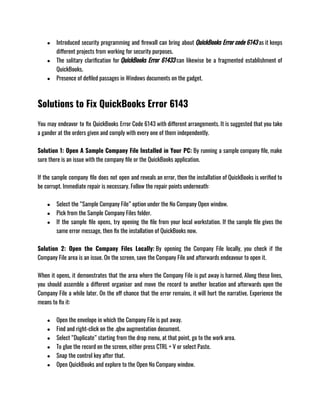 ● Introduced security programming and firewall can bring about QuickBooks Error code 6143 as it keeps
different projects from working for security purposes.
● The solitary clarification for QuickBooks Error 61433 can likewise be a fragmented establishment of
QuickBooks.
● Presence of defiled passages in Windows documents on the gadget.
Solutions to Fix QuickBooks Error 6143
You may endeavor to fix QuickBooks Error Code 6143 with different arrangements. It is suggested that you take
a gander at the orders given and comply with every one of them independently. 
Solution 1: Open A Sample Company File Installed in Your PC: By running a sample company file, make
sure there is an issue with the company file or the QuickBooks application. 
If the sample company file does not open and reveals an error, then the installation of QuickBooks is verified to
be corrupt. Immediate repair is necessary. Follow the repair points underneath:
● Select the “Sample Company File” option under the No Company Open window.
● Pick from the Sample Company Files folder.
● If the sample file opens, try opening the file from your local workstation. If the sample file gives the
same error message, then fix the installation of QuickBooks now.
Solution 2: Open the Company Files Locally: By opening the Company File locally, you check if the
Company File area is an issue. On the screen, save the Company File and afterwards endeavour to open it. 
When it opens, it demonstrates that the area where the Company File is put away is harmed. Along these lines,
you should assemble a different organiser and move the record to another location and afterwards open the
Company File a while later. On the off chance that the error remains, it will hurt the narrative. Experience the
means to fix it: 
● Open the envelope in which the Company File is put away.
● Find and right-click on the .qbw augmentation document.
● Select “Duplicate” starting from the drop menu, at that point, go to the work area. 
● To glue the record on the screen, either press CTRL + V or select Paste.
● Snap the control key after that.
● Open QuickBooks and explore to the Open No Company window.
 