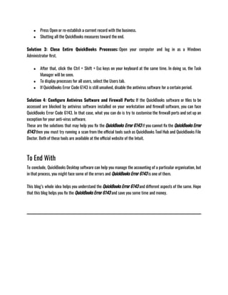 ● Press Open or re-establish a current record with the business.
● Shutting all the QuickBooks measures toward the end.
Solution 3: Close Entire QuickBooks Processes: Open your computer and log in as a Windows
Administrator first.
● After that, click the Ctrl + Shift + Esc keys on your keyboard at the same time. In doing so, the Task
Manager will be seen.
● To display processes for all users, select the Users tab.
● If QuickBooks Error Code 6143 is still unsolved, disable the antivirus software for a certain period.
Solution 4: Configure Antivirus Software and Firewall Ports: If the QuickBooks software or files to be
accessed are blocked by antivirus software installed on your workstation and firewall software, you can face
QuickBooks Error Code 6143. In that case, what you can do is try to customise the firewall ports and set up an
exception for your anti-virus software.
These are the solutions that may help you fix the QuickBooks Error 6143 if you cannot fix the QuickBooks Error
6143 then you must try running a scan from the official tools such as QuickBooks Tool Hub and QuickBooks File
Doctor. Both of these tools are available at the official website of the Intuit.
To End With
To conclude, QuickBooks Desktop software can help you manage the accounting of a particular organisation, but
in that process, you might face some of the errors and QuickBooks Error 6143 is one of them. 
This blog’s whole idea helps you understand the QuickBooks Error 6143 and different aspects of the same. Hope
that this blog helps you fix the QuickBooks Error 6143 and save you some time and money. 
 
