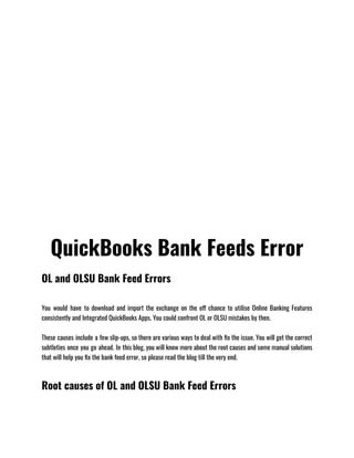 QuickBooks Bank Feeds Error
OL and OLSU Bank Feed Errors
You would have to download and import the exchange on the off chance to utilise Online Banking Features
consistently and Integrated QuickBooks Apps. You could confront OL or OLSU mistakes by then.
These causes include a few slip-ups, so there are various ways to deal with fix the issue. You will get the correct
subtleties once you go ahead. In this blog, you will know more about the root causes and some manual solutions
that will help you fix the bank feed error, so please read the blog till the very end.
Root causes of OL and OLSU Bank Feed Errors
 