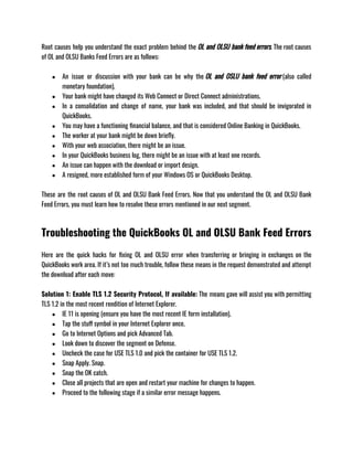 Root causes help you understand the exact problem behind the OL and OLSU bank feed errors. The root causes
of OL and OLSU Banks Feed Errors are as follows:
● An issue or discussion with your bank can be why the OL and OSLU bank feed error (also called
monetary foundation).
● Your bank might have changed its Web Connect or Direct Connect administrations.
● In a consolidation and change of name, your bank was included, and that should be invigorated in
QuickBooks.
● You may have a functioning financial balance, and that is considered Online Banking in QuickBooks. 
● The worker at your bank might be down briefly.
● With your web association, there might be an issue.
● In your QuickBooks business log, there might be an issue with at least one records.
● An issue can happen with the download or import design.
● A resigned, more established form of your Windows OS or QuickBooks Desktop.
These are the root causes of OL and OLSU Bank Feed Errors. Now that you understand the OL and OLSU Bank
Feed Errors, you must learn how to resolve these errors mentioned in our next segment. 
Troubleshooting the QuickBooks OL and OLSU Bank Feed Errors
Here are the quick hacks for fixing OL and OLSU error when transferring or bringing in exchanges on the
QuickBooks work area. If it’s not too much trouble, follow these means in the request demonstrated and attempt
the download after each move:
Solution 1: Enable TLS 1.2 Security Protocol, If available: The means gave will assist you with permitting
TLS 1.2 in the most recent rendition of Internet Explorer. 
● IE 11 is opening (ensure you have the most recent IE form installation).
● Tap the stuff symbol in your Internet Explorer once.
● Go to Internet Options and pick Advanced Tab.
● Look down to discover the segment on Defense.
● Uncheck the case for USE TLS 1.0 and pick the container for USE TLS 1.2.
● Snap Apply. Snap.
● Snap the OK catch.
● Close all projects that are open and restart your machine for changes to happen.
● Proceed to the following stage if a similar error message happens.
 