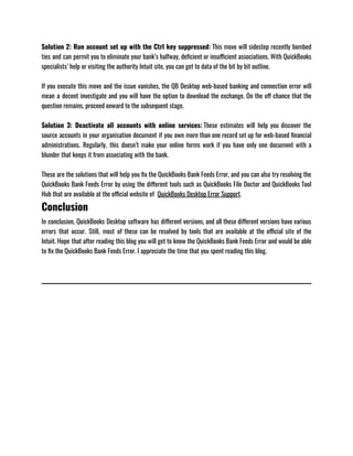 Solution 2: Run account set up with the Ctrl key suppressed: This move will sidestep recently bombed
ties and can permit you to eliminate your bank’s halfway, deficient or insufficient associations. With QuickBooks
specialists’ help or visiting the authority Intuit site, you can get to data of the bit by bit outline. 
If you execute this move and the issue vanishes, the QB Desktop web-based banking and connection error will
mean a decent investigate and you will have the option to download the exchange. On the off chance that the
question remains, proceed onward to the subsequent stage.
Solution 3: Deactivate all accounts with online services: These estimates will help you discover the
source accounts in your organisation document if you own more than one record set up for web-based financial
administrations. Regularly, this doesn’t make your online forms work if you have only one document with a
blunder that keeps it from associating with the bank.
These are the solutions that will help you fix the QuickBooks Bank Feeds Error, and you can also try resolving the
QuickBooks Bank Feeds Error by using the different tools such as QuickBooks File Doctor and QuickBooks Tool
Hub that are available at the official website of  QuickBooks Desktop Error Support.
Conclusion
In conclusion, QuickBooks Desktop software has different versions, and all these different versions have various
errors that occur. Still, most of these can be resolved by tools that are available at the official site of the
Intuit. Hope that after reading this blog you will get to know the QuickBooks Bank Feeds Error and would be able
to fix the QuickBooks Bank Feeds Error. I appreciate the time that you spent reading this blog. 
 