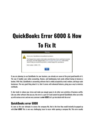 QuickBooks Error 6000 & How
To Fix It
If you are planning to use QuickBooks for your business, you already are aware of the great good benefits of it.
The way it handles your online accounting, finance, and bookkeeping task easily without having to become a
burden. With that, QuickBooks is accounting software that is widely accepted by small, medium, and large-scale
businesses. The very good thing about it is, that it comes with advanced features, giving you a way to minimize
workloads. 
It also tends to reduce your stress and make you enough space to do other core activities of business swiftly.
Like any other software that you use, the error is a part of it and cannot be ignored! QuickBooks often can strike
up with various errors and one very common is error 6000. Let’s go into detail with the error! 
QuickBooks error 6000
As soon as the user attempts to access the company file, that is the time they would instantly be popped up
with Error 6000. This is one very challenging issue to occur while opening a company file. This error usually
 