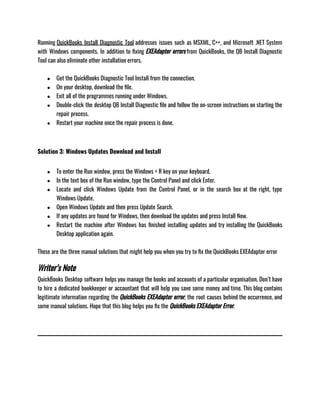 Running QuickBooks Install Diagnostic Tool addresses issues such as MSXML, C++, and Microsoft .NET System
with Windows components. In addition to fixing EXEAdapter errors from QuickBooks, the QB Install Diagnostic
Tool can also eliminate other installation errors.
● Get the QuickBooks Diagnostic Tool Install from the connection.
● On your desktop, download the file.
● Exit all of the programmes running under Windows.
● Double-click the desktop QB Install Diagnostic file and follow the on-screen instructions on starting the
repair process.
● Restart your machine once the repair process is done.
Solution 3: Windows Updates Download and Install
● To enter the Run window, press the Windows + R key on your keyboard.
● In the text box of the Run window, type the Control Panel and click Enter.
● Locate and click Windows Update from the Control Panel, or in the search box at the right, type
Windows Update.
● Open Windows Update and then press Update Search.
● If any updates are found for Windows, then download the updates and press Install Now.
● Restart the machine after Windows has finished installing updates and try installing the QuickBooks
Desktop application again.
These are the three manual solutions that might help you when you try to fix the QuickBooks EXEAdaptor error 
Writer’s Note
QuickBooks Desktop software helps you manage the books and accounts of a particular organisation. Don’t have
to hire a dedicated bookkeeper or accountant that will help you save some money and time. This blog contains
legitimate information regarding the QuickBooks EXEAdaptor error, the root causes behind the occurrence, and
some manual solutions. Hope that this blog helps you fix the QuickBooks EXEAdaptor Error. 
 