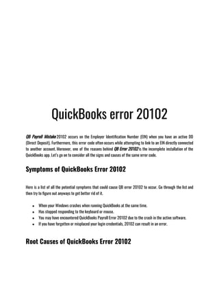 QuickBooks error 20102
QB Payroll Mistake 20102 occurs on the Employer Identification Number (EIN) when you have an active DD
(Direct Deposit). Furthermore, this error code often occurs while attempting to link to an EIN directly connected
to another account. Moreover, one of the reasons behind QB Error 20102 is the incomplete installation of the
QuickBooks app. Let’s go on to consider all the signs and causes of the same error code.
Symptoms of QuickBooks Error 20102
Here is a list of all the potential symptoms that could cause QB error 20102 to occur. Go through the list and
then try to figure out anyways to get better rid of it.
● When your Windows crashes when running QuickBooks at the same time.
● Has stopped responding to the keyboard or mouse.
● You may have encountered QuickBooks Payroll Error 20102 due to the crash in the active software.
● If you have forgotten or misplaced your login credentials, 20102 can result in an error.
Root Causes of QuickBooks Error 20102
 