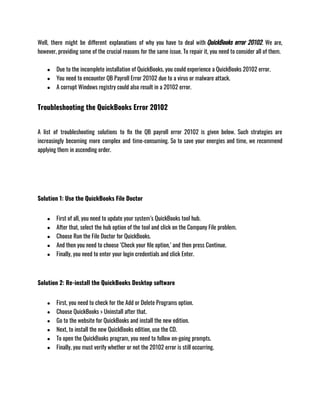 Well, there might be different explanations of why you have to deal with QuickBooks error 20102. We are,
however, providing some of the crucial reasons for the same issue. To repair it, you need to consider all of them.
● Due to the incomplete installation of QuickBooks, you could experience a QuickBooks 20102 error.
● You need to encounter QB Payroll Error 20102 due to a virus or malware attack.
● A corrupt Windows registry could also result in a 20102 error.
Troubleshooting the QuickBooks Error 20102
A list of troubleshooting solutions to fix the QB payroll error 20102 is given below. Such strategies are
increasingly becoming more complex and time-consuming. So to save your energies and time, we recommend
applying them in ascending order.
Solution 1: Use the QuickBooks File Doctor
● First of all, you need to update your system’s QuickBooks tool hub.
● After that, select the hub option of the tool and click on the Company File problem.
● Choose Run the File Doctor for QuickBooks.
● And then you need to choose ‘Check your file option,’ and then press Continue.
● Finally, you need to enter your login credentials and click Enter.
Solution 2: Re-install the QuickBooks Desktop software
● First, you need to check for the Add or Delete Programs option.
● Choose QuickBooks > Uninstall after that.
● Go to the website for QuickBooks and install the new edition.
● Next, to install the new QuickBooks edition, use the CD.
● To open the QuickBooks program, you need to follow on-going prompts.
● Finally, you must verify whether or not the 20102 error is still occurring.
 