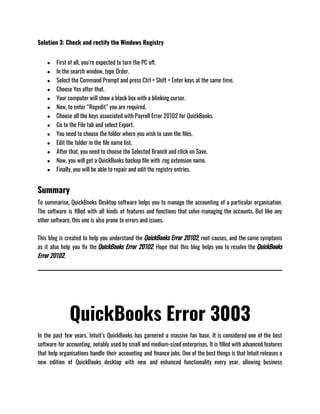 Solution 3: Check and rectify the Windows Registry
● First of all, you’re expected to turn the PC off.
● In the search window, type Order.
● Select the Command Prompt and press Ctrl + Shift + Enter keys at the same time.
● Choose Yes after that.
● Your computer will show a black box with a blinking cursor.
● Now, to enter “Regedit” you are required.
● Choose all the keys associated with Payroll Error 20102 for QuickBooks.
● Go to the File tab and select Export.
● You need to choose the folder where you wish to save the files.
● Edit the folder in the file name list.
● After that, you need to choose the Selected Branch and click on Save.
● Now, you will get a QuickBooks backup file with .reg extension name.
● Finally, you will be able to repair and edit the registry entries.
Summary
To summarise, QuickBooks Desktop software helps you to manage the accounting of a particular organisation.
The software is filled with all kinds of features and functions that solve managing the accounts. But like any
other software, this one is also prone to errors and issues.
This blog is created to help you understand the QuickBooks Error 20102, root causes, and the same symptoms
as it also help you fix the QuickBooks Error 20102. Hope that this blog helps you to resolve the QuickBooks
Error 20102.
QuickBooks Error 3003
In the past few years, Intuit’s QuickBooks has garnered a massive fan base. It is considered one of the best
software for accounting, notably used by small and medium-sized enterprises. It is filled with advanced features
that help organisations handle their accounting and finance jobs. One of the best things is that Intuit releases a
new edition of QuickBooks desktop with new and enhanced functionality every year, allowing business
 