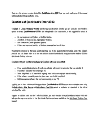 These are the primary reasons behind the QuickBooks Error 3003. Now you must read some of the manual
solutions that will help you fix the error. 
Solutions of QuickBooks Error 3003
Solution 1: Latest Windows Update Check: You have to check whether you are using the new Windows
update to correct QuickBooks error 3003. If it is not updated, it can cause issues, so it is suggested to update it.
● On your screen, press Windows or the Start button. 
● After that, in the search bar, type Update Windows.
● Now click on the Check option for updates.
● If there are any recent updates to Windows, download and install them.
Updating the windows to the latest update can help you fix the QuickBooks Error 3003. Still, if the problem
persists, you can always move on to our next solution that will undoubtedly help you resolve the Error 3003 in
QuickBooks Desktop software. 
Solution 2: Check whether or not your protection software is modified: 
● If you have installed antivirus, firewall or a defender software, it is suggested that you uninstall it.
● If your PC’s firewall is ON, switching it off.
● When the process to fix the error is ongoing, make sure that many apps are not running.
● If the software runs with protection, then make sure that it is updated.
● Delete every new software that has been mounted on your PC.
Applying one of these solutions will help you fix the QuickBooks Error 3003. You can also resolve the error using
the QuickBooks File Doctor and QuickBooks Tool Hub which is available for download at the official
website of the Intuit. 
Suppose in case the tools also don’t help. In that case, you must consider hiring a QuickBooks Expert, which will
help you fix any error related to the QuickBooks Desktop software available at the QuickBooks Desktop Error
Support. 
 