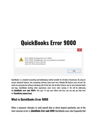 QuickBooks Error 9000
QuickBooks is a standard accounting and bookkeeping method suitable for all kinds of businesses. By using its
various advanced features, this accounting software saves users time. Multiple QB features users all over the
world are accessing the software and doing well at their job. Like all other features, due to some technical faults
and bugs, QuickBooks desktop often experiences some errors when running it. We will be addressing
the QuickBooks error code 9000 in this post. To save your efforts and time, you can also get help from
our QuickBooks support team.
What is QuickBooks Error 9000
When a consumer attempts to send payroll data or direct deposit paychecks, one of the
most common errors is QuickBooks Error code 9000. QuickBooks users also frequently find
 