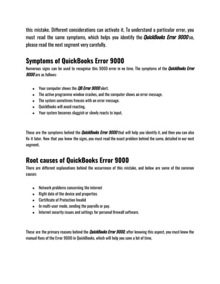 this mistake. Different considerations can activate it. To understand a particular error, you
must read the same symptoms, which helps you identify the QuickBooks Error 9000 so,
please read the next segment very carefully.
Symptoms of QuickBooks Error 9000
Numerous signs can be used to recognise this 9000 error in no time. The symptoms of the QuickBooks Error
9000 are as follows:
● Your computer shows the QB Error 9000 alert.
● The active programme window crashes, and the computer shows an error message.
● The system sometimes freezes with an error message.
● QuickBooks will avoid reacting.
● Your system becomes sluggish or slowly reacts to input.
These are the symptoms behind the QuickBooks Error 9000 that will help you identify it, and then you can also
fix it later. Now that you know the signs, you must read the exact problem behind the same, detailed in our next
segment.
Root causes of QuickBooks Error 9000
There are different explanations behind the occurrence of this mistake, and below are some of the common
causes:
● Network problems concerning the internet
● Right date of the device and properties
● Certificate of Protection Invalid
● In multi-user mode, sending the payrolls or pay.
● Internet security issues and settings for personal firewall software.
These are the primary reasons behind the QuickBooks Error 9000, after knowing this aspect, you must know the
manual fixes of the Error 9000 in QuickBooks, which will help you save a lot of time.
 