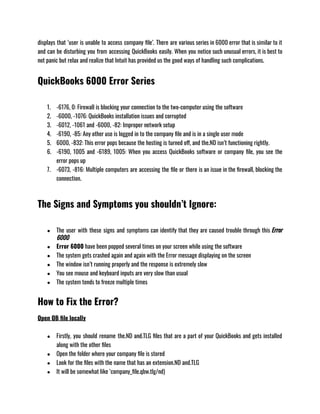 displays that ‘user is unable to access company file’. There are various series in 6000 error that is similar to it
and can be disturbing you from accessing QuickBooks easily. When you notice such unusual errors, it is best to
not panic but relax and realize that Intuit has provided us the good ways of handling such complications. 
QuickBooks 6000 Error Series
1. -6176, 0: Firewall is blocking your connection to the two-computer using the software
2. -6000, -1076: QuickBooks installation issues and corrupted 
3. -6012, -1061 and -6000, -82: Improper network setup 
4. -6190, -85: Any other use is logged in to the company file and is in a single user mode
5. 6000, -832: This error pops because the hosting is turned off, and the.ND isn’t functioning rightly. 
6. -6190, 1005 and -6189, 1005: When you access QuickBooks software or company file, you see the
error pops up
7. -6073, -816: Multiple computers are accessing the file or there is an issue in the firewall, blocking the
connection.
The Signs and Symptoms you shouldn’t Ignore:
● The user with these signs and symptoms can identify that they are caused trouble through this Error
6000
● Error 6000 have been popped several times on your screen while using the software
● The system gets crashed again and again with the Error message displaying on the screen
● The window isn’t running properly and the response is extremely slow
● You see mouse and keyboard inputs are very slow than usual
● The system tends to freeze multiple times
How to Fix the Error?
Open QB file locally
● Firstly, you should rename the.ND and.TLG files that are a part of your QuickBooks and gets installed
along with the other files
● Open the folder where your company file is stored
● Look for the files with the name that has an extension.ND and.TLG
● It will be somewhat like ‘company_file.qbw.tlg/nd)
 