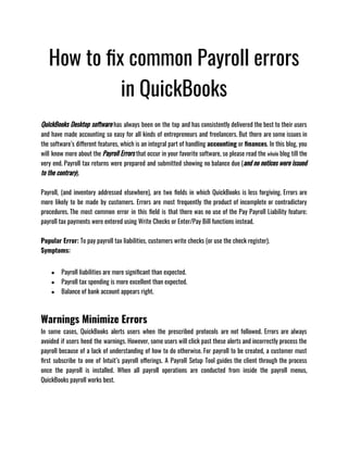 How to fix common Payroll errors
in QuickBooks
QuickBooks Desktop software has always been on the top and has consistently delivered the best to their users
and have made accounting so easy for all kinds of entrepreneurs and freelancers. But there are some issues in
the software’s different features, which is an integral part of handling accounting or finances. In this blog, you
will know more about the Payroll Errors that occur in your favorite software, so please read the whole blog till the
very end. Payroll tax returns were prepared and submitted showing no balance due (and no notices were issued
to the contrary). 
Payroll, (and inventory addressed elsewhere), are two fields in which QuickBooks is less forgiving. Errors are
more likely to be made by customers. Errors are most frequently the product of incomplete or contradictory
procedures. The most common error in this field is that there was no use of the Pay Payroll Liability feature;
payroll tax payments were entered using Write Checks or Enter/Pay Bill functions instead.
Popular Error: To pay payroll tax liabilities, customers write checks (or use the check register).
Symptoms: 
● Payroll liabilities are more significant than expected. 
● Payroll tax spending is more excellent than expected. 
● Balance of bank account appears right.
Warnings Minimize Errors
In some cases, QuickBooks alerts users when the prescribed protocols are not followed. Errors are always
avoided if users heed the warnings. However, some users will click past these alerts and incorrectly process the
payroll because of a lack of understanding of how to do otherwise. For payroll to be created, a customer must
first subscribe to one of Intuit’s payroll offerings. A Payroll Setup Tool guides the client through the process
once the payroll is installed. When all payroll operations are conducted from inside the payroll menus,
QuickBooks payroll works best. 
 