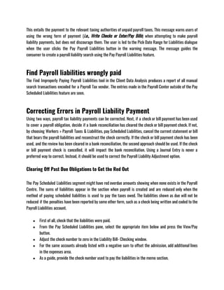 This entails the payment to the relevant taxing authorities of unpaid payroll taxes. This message warns users of
using the wrong form of payment (i.e., Write Checks or Enter/Pay Bills) when attempting to make payroll
liability payments, but does not discourage them. The user is led to the Pick Date Range for Liabilities dialogue
when the user clicks the Pay Payroll Liabilities button in the warning message. The message guides the
consumer to create a payroll liability search using the Pay Payroll Liabilities feature. 
Find Payroll liabilities wrongly paid
The Find Improperly Paying Payroll Liabilities tool in the Client Data Analysis produces a report of all manual
search transactions encoded for a Payroll Tax vendor. The entries made in the Payroll Center outside of the Pay
Scheduled Liabilities feature are seen.
Correcting Errors in Payroll Liability Payment
Using two ways, payroll tax liability payments can be corrected. Next, if a check or bill payment has been used
to cover a payroll obligation, decide if a bank reconciliation has cleared the check or bill payment check. If not,
by choosing Workers > Payroll Taxes & Liabilities, pay Scheduled Liabilities, cancel the current statement or bill
that bears the payroll liabilities and reconstruct the check correctly. If the check or bill payment check has been
used, and the review has been cleared in a bank reconciliation, the second approach should be used. If the check
or bill payment check is cancelled, it will impact the bank reconciliation. Using a Journal Entry is never a
preferred way to correct. Instead, it should be used to correct the Payroll Liability Adjustment option.
Clearing Off Past Due Obligations to Get the Red Out
The Pay Scheduled Liabilities segment might have red overdue amounts showing when none exists in the Payroll
Centre. The sums of liabilities appear in the section when payroll is created and are reduced only when the
method of paying scheduled liabilities is used to pay the taxes owed. The liabilities shown as due will not be
reduced if the penalties have been reported by some other form, such as a check being written and coded to the
Payroll Liabilities account. 
● First of all, check that the liabilities were paid. 
● From the Pay Scheduled Liabilities pane, select the appropriate item below and press the View/Pay
button.
● Adjust the check number to zero in the Liability Bill- Checking window. 
● For the same accounts already listed with a negative sum to offset the admission, add additional lines
in the expenses area. 
● As a guide, provide the check number used to pay the liabilities in the memo section. 
 