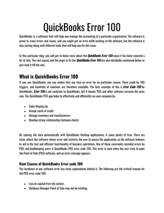 QuickBooks Error 100
QuickBooks is a software that will help you manage the accounting of a particular organisation. The software is
prone to many errors and issues, and you might get an error while working on the software, but the software is
also coming along with different tools that will help you fix this issue.
In this particular blog, you will get to know more about the QuickBooks Error 100 cause it has been reported a
lot of late. The root causes and the steps to fix the QuickBooks Error 100 are also detailedly mentioned below so
just read it till the end.
What is QuickBooks Error 100
If you use QuickBooks, you can realise that you face an error for no particular reason. There could be 100
triggers, and hundreds of solutions are therefore available. The best example of this is Error Code 100 for
QuickBooks. Error 100 is not exclusive to QuickBooks, but it haunts POS and other software versions the same
way. The QuickBooks POS app helps to effectively and efficiently run your company by:
● Sales Ringing Up
● Accept cards of credit
● Manage inventory and manufacturers
● Develop strong relationships between clients
By syncing the data automatically with QuickBooks Desktop applications, it saves plenty of time. There are
times where the software shows error and restricts the user to access the application, as the software features
to aid in the fast and efficient functionality of business operations. One of those commonly recorded errors by
POS and bookkeeping users is QuickBooks POS error code 100. This error is seen when the user tries to open
the Point of Sale (POS) software, and an error message appears.
Root Causes of QuickBooks Error code 100
The incidence of any software error has many explanations behind it. The following are the critical reasons for
the POS error code 100:
● Low on capital from the system,
● Database Manager Point of Sale may not be working.
 