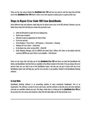 These are the root causes behind the QuickBooks Error 100, and now you need to read the steps that will help
you fix the QuickBooks Error 100 which is there in our next segment so please give it a good careful read.
Steps to Repair Error Code 100 from QuickBooks
Some different tools and solutions might help you fix almost every error in the QB software. However, you can
follow these steps that will help you resolve this particular issue:
● Click the OK button to open the error dialogue box.
● Restart your computer
● Attempt to open an application for Point of Sale
● If an error persists:
● Vista Windows 7: Press Start -> All Programs -> Accessories -> Running
● Windows XP: Go to Start -> Select Run
● In the Open Area, enter services.MSC -> Click OK
● Click Database Manager vXX for QBPOS and select Start. (Where vXX refers to the edition with the
maximum QBPOS you see) if Start is not available -> Pick Restart.
These are the steps that will help you fix the QuickBooks Error 100, and there are tools like QuickBooks File
Doctor and QuickBooks Tool Hub that are available at the official website of the Intuit. If by any chance the error
persists then you can talk to one of the QuickBooks Expert, and also you can get in touch with one of our
QuickBooks Expert who will help you, you the error persists ix any problem related to the QuickBooks Desktop
software.
To End With
QuickBooks Desktop software is an accounting solution to every accountant, bookkeeper, firm or an
organisation. The software is prone to errors and issues, and this software is also the same, but some solutions
and tools are available without any cost. This blog’s whole idea is to help you fix the QuickBooks Error 100 and
let you know the root causes and symptoms. Hope that this blog helps you fix that particular error.
 
