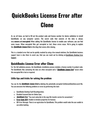 QuickBooks License Error after
Clone
As we all know, we had to fill out the product code and license number for device validation to install
QuickBooks on any computer system. The secret code that consists of the data is always
very secure and encrypted. When adding the QuickBooks license to enable your software, you can find
some issues. When encrypted files get corrupted or lost, these errors occur. We’re going to explain
the QuickBooks License Error in this blog that comes after cloning. 
This is a standard error that can be quickly resolved by using a few manual solutions. Our QuickBooks business
support team is also there to assist you, that you can reach out by clicking on QuickBooks Desktop Error
Support.
QuickBooks License Error after Clone
For the full validation process, the QuickBooks installation process includes a license number & product code.
The QuickBooks files containing the data are often encrypted and a “QuickBooks License Error” occurs when
this encrypted file is lost or impaired.
Little tips and tricks for solving the problem
You can fix the QuickBooks License Error by deleting the potentially corrupted EntitlementDataStore.ecml file.
You can overcome the following problems or errors by performing this task:- 
● QuickBooks Desktop Fault Reconfiguration. 
● Disabled Licensed Data for Online Sync.
● QuickBooks Error: “You must subscribe to the copy file transfer service for accountants.”
● Error Code 3371: Unable to initialize properties for licenses.
● QB Error Message: There is no registration for QuickBooks. This problem would make the user unable to
use online banking.
 