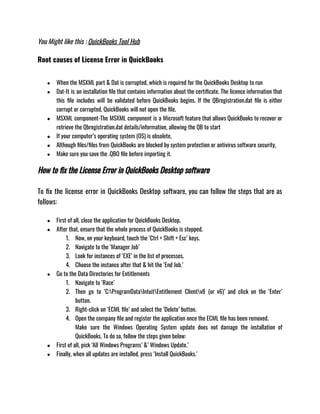 You Might like this : QuickBooks Tool Hub
Root causes of License Error in QuickBooks
● When the MSXML part & Dat is corrupted, which is required for the QuickBooks Desktop to run 
● Dat-It is an installation file that contains information about the certificate. The licence information that
this file includes will be validated before QuickBooks begins. If the QBregistration.dat file is either
corrupt or corrupted, QuickBooks will not open the file. 
● MSXML component-The MSXML component is a Microsoft feature that allows QuickBooks to recover or
retrieve the Qbregistration.dat details/information, allowing the QB to start 
● If your computer’s operating system (OS) is obsolete, 
● Although files/files from QuickBooks are blocked by system protection or antivirus software security, 
● Make sure you save the .QBO file before importing it.
How to fix the License Error in QuickBooks Desktop software
To fix the license error in QuickBooks Desktop software, you can follow the steps that are as
follows: 
● First of all, close the application for QuickBooks Desktop.
● After that, ensure that the whole process of QuickBooks is stopped.
1. Now, on your keyboard, touch the ‘Ctrl + Shift + Esc’ keys. 
2. Navigate to the ‘Manager Job’ 
3. Look for instances of ‘EXE’ in the list of processes. 
4. Choose the instance after that & hit the ‘End Job.’
● Go to the Data Directories for Entitlements
1. Navigate to ‘Race’ 
2. Then go to ‘C:ProgramDataIntuitEntitlement Clientv8 (or v6)’ and click on the ‘Enter’
button.
3. Right-click on ‘ECML file’ and select the ‘Delete’ button.
4. Open the company file and register the application once the ECML file has been removed.
Make sure the Windows Operating System update does not damage the installation of
QuickBooks. To do so, follow the steps given below: 
● First of all, pick ‘All Windows Programs’ &’ Windows Update.’ 
● Finally, when all updates are installed, press ‘Install QuickBooks.’
 