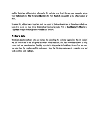 Applying these two solutions might help you fix this particular error if not, then you must try running a scan
from the QuickBooks File Doctor and QuickBooks Tool Hub that are available at the official website of
Intuit. 
Resolving this solution is very important, so if you cannot fix the issue by using one of the methods or tools you
have given above, you must hire a QuickBooks professional available 24×7 on QuickBooks Desktop Error
Support to help you with any problem related to the software. 
Writer’s Note
QuickBooks Desktop software helps you manage the accounting of a particular organisation the only problem
that the software has is that it is prone to different errors and issues. Still, most of them can be fixed by using
various tools and manual solutions. This blog is created to help you fix the QuickBooks License Error and make
you understand the symptoms and the root causes. I hope that this blog enables you to resolve the error and
worth your time while reading it.
 