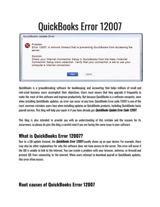 QuickBooks Error 12007
QuickBooks is a groundbreaking software for bookkeeping and accounting that helps millions of small and
mid-sized business users accomplish their objectives. Users must ensure that they upgrade it frequently to
make the most of this software and improve productivity. But because QuickBooks is a software computer, even
when installing QuickBooks updates, an error can occur at any time. QuickBooks Error code 12007 is one of the
most common mistakes users face when installing updates on QuickBooks products, including QuickBooks basic
payroll service. This blog will help you repair it if you have already got QuickBooks Update Error Code 12007.
This blog is also intended to provide you with an understanding of this mistake and the reasons for its
occurrence, so please do give this blog a careful read if you are facing the same issue in your software.
What is QuickBooks Error 12007?
Due to a QB update timeout, the QuickBooks Error 12007 usually shows up on your device. For example, there
may also be other explanations for why the software does not have access to the server. This error will occur if
the QB is unable to link to the Internet. You can create a problem with your browser, antivirus, or firewall and
prevent QB from connecting to the internet. When users attempt to download payroll or QuickBooks updates,
this error often occurs.
Root causes of QuickBooks Error 12007
 