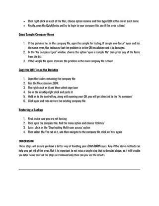 ● Then right-click on each of the files, choose option rename and then type OLD at the end of each name 
● Finally, open the QuickBooks and try to login to your company file, see if the error is fixed
Open Sample Company Name
1. If the problem lies in the company file, open the sample for testing. If sample one doesn’t open and has
the same error, this indicates that the problem is in the QB installation and it is damaged. 
2. In the ‘No Company Open’ window, choose the option ‘open a sample file’ then press any of the forms
from the list
3. If the sample file opens it means the problem in the main company file is fixed
Copy the QB File on the Desktop
1. Open the folder containing the company file
2. Fins the file extension .QBW.
3. The right clock on it and then select copy icon
4. Go on the desktop right click and paste it
5. Hold on to the control key, along with opening your QB, you will get directed to the ‘No company’ 
6. Click open and then restore the existing company file
Restoring a Backup
1. First, make sure you are not hosting
2. Then open the company file, find the menu option and choose ‘Utilities’
3. Later, click on the ‘Stop hosting Multi-user access’ option
4. Then select the Yes tab in it, and then navigate to the company file, click on ‘Yes’ again
CONCLUSION
These steps will ensure you have a better way of handling your Error 6000 issues. Any of the above methods can
help you get rid of the error. But it is important to not miss a single step that is directed above, as it will trouble
you later. Make sure all the steps are followed only then can you see the results. 
 