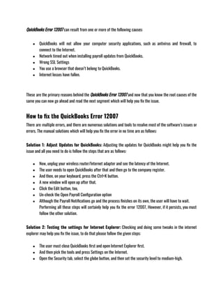 QuickBooks Error 12007 can result from one or more of the following causes:
● QuickBooks will not allow your computer security applications, such as antivirus and firewall, to
connect to the Internet.
● Network timed out when installing payroll updates from QuickBooks.
● Wrong SSL Settings
● You use a browser that doesn’t belong to QuickBooks.
● Internet losses have fallen.
These are the primary reasons behind the QuickBooks Error 12007 and now that you know the root causes of the
same you can now go ahead and read the next segment which will help you fix the issue.
How to fix the QuickBooks Error 12007
There are multiple errors, and there are numerous solutions and tools to resolve most of the software’s issues or
errors. The manual solutions which will help you fix the error in no time are as follows:
Solution 1: Adjust Updates for QuickBooks: Adjusting the updates for QuickBooks might help you fix the
issue and all you need to do is follow the steps that are as follows:
● Now, unplug your wireless router/Internet adapter and see the latency of the Internet.
● The user needs to open QuickBooks after that and then go to the company register.
● And then, on your keyboard, press the Ctrl+K button.
● A new window will open up after that.
● Click the Edit button, too,
● Un-check the Open Payroll Configuration option
● Although the Payroll Notifications go and the process finishes on its own, the user will have to wait.
Performing all these steps will certainly help you fix the error 12007, However, if it persists, you must
follow the other solution.
Solution 2: Testing the settings for Internet Explorer: Checking and doing some tweaks in the internet
explorer may help you fix the issue, to do that please follow the given steps:
● The user must close QuickBooks first and open Internet Explorer first.
● And then pick the tools and press Settings on the Internet.
● Open the Security tab, select the globe button, and then set the security level to medium-high.
 