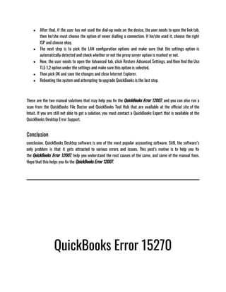 ● After that, if the user has not used the dial-up node on the device, the user needs to open the link tab,
then he/she must choose the option of never dialling a connection. If he/she used it, choose the right
ISP and choose okay.
● The next step is to pick the LAN configuration options and make sure that the settings option is
automatically detected and check whether or not the proxy server option is marked or not.
● Now, the user needs to open the Advanced tab, click Restore Advanced Settings, and then find the Use
TLS 1.2 option under the settings and make sure this option is selected.
● Then pick OK and save the changes and close Internet Explorer.
● Rebooting the system and attempting to upgrade QuickBooks is the last step.
These are the two manual solutions that may help you fix the QuickBooks Error 12007, and you can also run a
scan from the QuickBooks File Doctor and QuickBooks Tool Hub that are available at the official site of the
Intuit. If you are still not able to get a solution, you must contact a QuickBooks Expert that is available at the
QuickBooks Desktop Error Support.
Conclusion
conclusion, QuickBooks Desktop software is one of the most popular accounting software. Still, the software’s
only problem is that it gets attracted to various errors and issues. This post’s motive is to help you fix
the QuickBooks Error 12007, help you understand the root causes of the same, and some of the manual fixes.
Hope that this helps you fix the QuickBooks Error 12007.
QuickBooks Error 15270
 