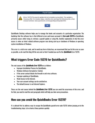 QuickBooks Desktop software helps you to manage the books and accounts of a particular organisation. The
backdrop that the software has is that different errors and issues surround it. Error code 15270 for QuickBooks
primarily occurs while trying to retrieve a payroll update or setup file. Another explanation of why this error
occurs is when an Intuit related software program runs during start-up or shutdown of Windows or operating
system installation of Windows. 
This error is a vital error code, and to avoid any form of data loss, we recommend that you fix this error as soon
as possible, so do read this blog till the very end so that if needed you can fix the QuickBooks Error 15270.
What triggers Error Code 15270 for QuickBooks?
The root causes of the QuickBooks Error 15270 are as follows: 
● Improper Installation Process for QuickBooks.
● Windows Software Corrupted or Tainted.
● If the server contact blocks the firewall or anti-virus software.
● Improper updating of QuickBooks.
● Weak Access to the Internet.
● Your user account settings can be switched on. 
● The default browser is not Internet Explorer.
These are the root causes behind the QuickBooks Error 15270, you can avoid the occurrence of this error, and
for that, you need to read the next paragraph which will help you take some precautions. 
How can you avoid the QuickBooks Error 15270?
It is advised first to address ways to escape the QuickBooks payroll error code 15270. before jumping on to the
troubleshooting steps. Let us look at those pointers quickly: 
 