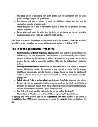 ● The update file can be downloaded very quickly, and the user will have to check when the update
process ends by pressing the full update button. 
● The consumer will also be expected to launch the QuickBooks software and then apply the
modifications according to business needs. 
● Another thing that can be done to prevent Error 15270 is to ensure that the QuickBooks software is
modified and genuine.
● To deal with payroll update file related bugs, the device can be rebooted, and the user can visit the
QuickBooks update service window and click on the Install later tab.
If you follow these pointers the chances of this particular error occurring into your PC, Now if you are already
facing this error, you can read our next segment with some manual solutions to fix the Error 15270. 
How to fix the QuickBooks Error 15270
● Performing clean install of QuickBooks Desktop: Often, when none of the above methods works
to fix the bug, it can work to accomplish a clean installation of QuickBooks Desktop. The user can use
the neat installation tool for QuickBooks to address the problem and carry out the clean installation
process. The user needs to rename the installation folder after that and eventually reinstall the
software.
● Inappropriate Identification number: This kind of mistake can be seen because of a wrong or
incorrect identification number. The customer is also expected to ensure that the employee
identification number is used correctly. This may be because the user can misuse the social security
number or enter the service key. Thus, it is recommended to use only the identification number of the
employer only.
● Select Internet Explorer as the default app: In general, QuickBooks is designed using Internet
Explorer, and Intuit also suggests that the Internet explorer should use the default app. If the Internet
Explorer is not the default browser, it may end up with some problems. The user should then carry out
the steps listed below to make Internet Explorer the default browser: 
● First of all, in the search bar of the start window, the user can spot the ‘App defaults’. 
● After that, look for “Web Browser” and then set “Internet Explorer” as the default software.
By applying these three solutions, you can fix the QuickBooks Error 15270. However, if you cannot fix
the QuickBooks Error 15270, you must try running a scan from the QuickBooks File Doctor and QuickBooks Tool
Hub. 
 