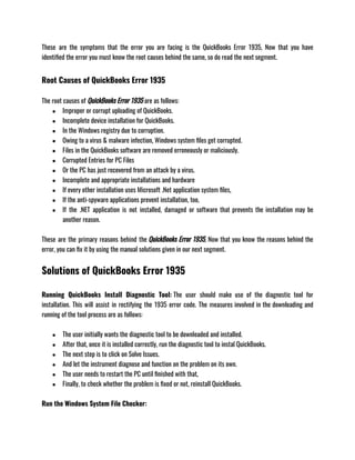 These are the symptoms that the error you are facing is the QuickBooks Error 1935, Now that you have
identified the error you must know the root causes behind the same, so do read the next segment.
Root Causes of QuickBooks Error 1935
The root causes of QuickBooks Error 1935 are as follows:
● Improper or corrupt uploading of QuickBooks.
● Incomplete device installation for QuickBooks.
● In the Windows registry due to corruption.
● Owing to a virus & malware infection, Windows system files get corrupted.
● Files in the QuickBooks software are removed erroneously or maliciously.
● Corrupted Entries for PC Files
● Or the PC has just recovered from an attack by a virus.
● Incomplete and appropriate installations and hardware
● If every other installation uses Microsoft .Net application system files,
● If the anti-spyware applications prevent installation, too,
● If the .NET application is not installed, damaged or software that prevents the installation may be
another reason.
These are the primary reasons behind the QuickBooks Error 1935, Now that you know the reasons behind the
error, you can fix it by using the manual solutions given in our next segment.
Solutions of QuickBooks Error 1935
Running QuickBooks Install Diagnostic Tool: The user should make use of the diagnostic tool for
installation. This will assist in rectifying the 1935 error code. The measures involved in the downloading and
running of the tool process are as follows:
● The user initially wants the diagnostic tool to be downloaded and installed.
● After that, once it is installed correctly, run the diagnostic tool to instal QuickBooks.
● The next step is to click on Solve Issues.
● And let the instrument diagnose and function on the problem on its own.
● The user needs to restart the PC until finished with that,
● Finally, to check whether the problem is fixed or not, reinstall QuickBooks.
Run the Windows System File Checker:
 