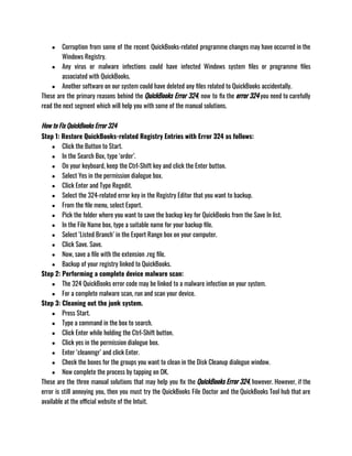 ● Corruption from some of the recent QuickBooks-related programme changes may have occurred in the
Windows Registry.
● Any virus or malware infections could have infected Windows system files or programme files
associated with QuickBooks.
● Another software on our system could have deleted any files related to QuickBooks accidentally.
These are the primary reasons behind the QuickBooks Error 324, now to fix the error 324 you need to carefully
read the next segment which will help you with some of the manual solutions.
How to Fix QuickBooks Error 324
Step 1: Restore QuickBooks-related Registry Entries with Error 324 as follows:
● Click the Button to Start.
● In the Search Box, type ‘order’.
● On your keyboard, keep the Ctrl-Shift key and click the Enter button.
● Select Yes in the permission dialogue box.
● Click Enter and Type Regedit.
● Select the 324-related error key in the Registry Editor that you want to backup.
● From the file menu, select Export.
● Pick the folder where you want to save the backup key for QuickBooks from the Save In list.
● In the File Name box, type a suitable name for your backup file.
● Select ‘Listed Branch’ in the Export Range box on your computer.
● Click Save. Save.
● Now, save a file with the extension .reg file.
● Backup of your registry linked to QuickBooks.
Step 2: Performing a complete device malware scan:
● The 324 QuickBooks error code may be linked to a malware infection on your system.
● For a complete malware scan, run and scan your device.
Step 3: Cleaning out the junk system.
● Press Start.
● Type a command in the box to search.
● Click Enter while holding the Ctrl-Shift button.
● Click yes in the permission dialogue box.
● Enter ‘cleanmgr’ and click Enter.
● Check the boxes for the groups you want to clean in the Disk Cleanup dialogue window.
● Now complete the process by tapping on OK.
These are the three manual solutions that may help you fix the QuickBooks Error 324, however. However, if the
error is still annoying you, then you must try the QuickBooks File Doctor and the QuickBooks Tool hub that are
available at the official website of the Intuit.
 