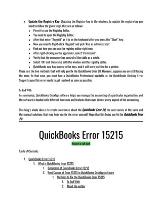 ● Update the Registry Key: Updating the Registry key in the windows, to update the registry key you
need to follow the given steps that are as follows:
● Permit to use the Registry Editor.
● You need to open the Registry Editor.
● After that enter “Regedit” as it is on the keyboard after you press the “Start” key.
● Now you need to Right-click ‘Regedit’ and pick ‘Run as administrator.’
● Find out how you can use the registry editor right now.
● After right-clicking on the app folder, select ‘Permission’.
● Verify that the consumer has control of the table as a whole.
● Select ‘OK’ and then close both the window and the registry editor.
● QuickBooks now has access to the keys, and it will work just fine for a printer.
These are the two methods that will help you fix the QuickBooks Error 20. However, suppose you are still facing
the error. In that case, you must hire a QuickBooks Professional available at the QuickBooks Desktop Error
Support cause this error needs to get resolved as soon as possible.
To End With
To summarise, QuickBooks Desktop software helps you manage the accounting of a particular organisation, and
the software is loaded with different functions and features that cover almost every aspect of the accounting.
This blog’s whole idea is to create awareness about the QuickBooks Error 20, the root causes of the same and
the manual solutions that may help you fix the error yourself. Hope that this helps you fix the QuickBooks Error
20.
QuickBooks Error 15215
Request a call back
Table of Contents
1. QuickBooks Error 15215
1. What is QuickBooks Error 15215
1. Symptoms of QuickBooks Error 15215
2. Root Causes of Error 15215 in QuickBooks Desktop software
1. Methods to Fix the QuickBooks Error 15215
1. To End With
2. About the author
 