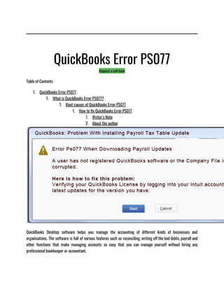 QuickBooks Error PS077
Request a call back
Table of Contents
1. QuickBooks Error PS077
1. What is QuickBooks Error PS077?
1. Root causes of QuickBooks Error PS077
1. How to fix QuickBooks Error PS077
1. Writer’s Note
2. About the author
QuickBooks Desktop software helps you manage the accounting of different kinds of businesses and
organisations. The software is full of various features such as reconciling, writing off the bad debts, payroll and
other functions that make managing accounts so easy that you can manage yourself without hiring any
professional bookkeeper or accountant. 
 
 