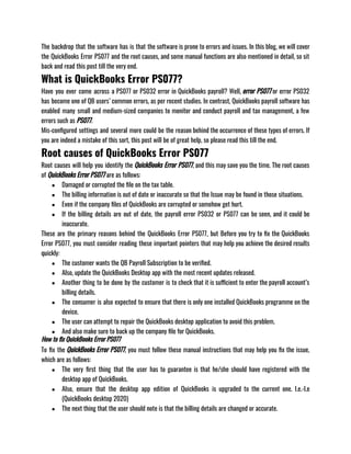 The backdrop that the software has is that the software is prone to errors and issues. In this blog, we will cover
the QuickBooks Error PS077 and the root causes, and some manual functions are also mentioned in detail, so sit
back and read this post till the very end. 
What is QuickBooks Error PS077?
Have you ever come across a PS077 or PS032 error in QuickBooks payroll? Well, error PS077 or error PS032
has become one of QB users’ common errors, as per recent studies. In contrast, QuickBooks payroll software has
enabled many small and medium-sized companies to monitor and conduct payroll and tax management, a few
errors such as PS077.
Mis-configured settings and several more could be the reason behind the occurrence of these types of errors. If
you are indeed a mistake of this sort, this post will be of great help, so please read this till the end.
Root causes of QuickBooks Error PS077
Root causes will help you identify the QuickBooks Error PS077, and this may save you the time. The root causes
of QuickBooks Error PS077 are as follows:
● Damaged or corrupted the file on the tax table. 
● The billing information is out of date or inaccurate so that the Issue may be found in those situations. 
● Even if the company files of QuickBooks are corrupted or somehow get hurt. 
● If the billing details are out of date, the payroll error PS032 or PS077 can be seen, and it could be
inaccurate.
These are the primary reasons behind the QuickBooks Error PS077, but Before you try to fix the QuickBooks
Error PS077, you must consider reading these important pointers that may help you achieve the desired results
quickly:
● The customer wants the QB Payroll Subscription to be verified. 
● Also, update the QuickBooks Desktop app with the most recent updates released. 
● Another thing to be done by the customer is to check that it is sufficient to enter the payroll account’s
billing details. 
● The consumer is also expected to ensure that there is only one installed QuickBooks programme on the
device. 
● The user can attempt to repair the QuickBooks desktop application to avoid this problem. 
● And also make sure to back up the company file for QuickBooks.
How to fix QuickBooks Error PS077
To fix the QuickBooks Error PS077, you must follow these manual instructions that may help you fix the issue,
which are as follows:
● The very first thing that the user has to guarantee is that he/she should have registered with the
desktop app of QuickBooks.
● Also, ensure that the desktop app edition of QuickBooks is upgraded to the current one. I.e.-I.e
(QuickBooks desktop 2020) 
● The next thing that the user should note is that the billing details are changed or accurate. 
 
