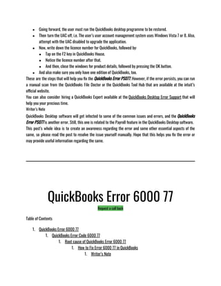 ● Going forward, the user must run the QuickBooks desktop programme to be restored. 
● Then turn the UAC off, i.e. The user’s user account management system uses Windows Vista 7 or 8. Also,
attempt with the UAC disabled to upgrade the application.
● Now, write down the licence number for QuickBooks, followed by: 
● Tap on the F2 key in QuickBooks House. 
● Notice the licence number after that. 
● And then, close the windows for product details, followed by pressing the OK button. 
● And also make sure you only have one edition of QuickBooks, too.
These are the steps that will help you fix the QuickBooks Error PS077. However, if the error persists, you can run
a manual scan from the QuickBooks File Doctor or the QuickBooks Tool Hub that are available at the intuit’s
official website. 
You can also consider hiring a QuickBooks Expert available at the QuickBooks Desktop Error Support that will
help you your precious time.
Writer’s Note
QuickBooks Desktop software will get infected to some of the common issues and errors, and the QuickBooks
Error PS077 is another error. Still, this one is related to the Payroll feature in the QuickBooks Desktop software. 
This post’s whole idea is to create an awareness regarding the error and some other essential aspects of the
same, so please read the post to resolve the issue yourself manually. Hope that this helps you fix the error or
may provide useful information regarding the same. 
QuickBooks Error 6000 77
Request a call back
Table of Contents
1. QuickBooks Error 6000 77
1. QuickBooks Error Code 6000 77
1. Root cause of QuickBooks Error 6000 77
1. How to Fix Error 6000 77 in QuickBooks
1. Writer’s Note
 
