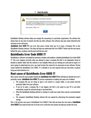 2. About the author
QuickBooks Desktop software helps you manage the accounting of a particular organisation. The software has
always been on top since its launch, but like any other software, this software also gets easily infected by the
numerous errors and issues. 
QuickBooks Error 6000 77 is one error that occurs mostly when you try to open a Company File in your
QuickBooks Desktop software. This blog will help you understand the Error 6000 77 better and the root causes
behind the same, so please read the post until the very end.
QuickBooks Error Code 6000 77
QuickBooks is software surrounded by numerous mistakes and problems, including QuickBooks Error Code 6000
77. This error happens primarily when you attempt to open a company file that is not adequately stored or
located in another folder that the software is not readable. When you are working on it and want to repair it, if
you’re going to understand any error, you need to know the reason for its occurrence in your software. The key
reason behind the QuickBooks Error 6000, 77 is detailed in our next segment that you must know, so please
bring your kind attention to it.
Root cause of QuickBooks Error 6000 77
Root causes mean the exact problem behind the QuickBooks Error 6000 77 that will help you identify the error’s
particular reason. QuickBooks Error 6000, 77‘s primary explanation or leading root cause are as follows:
● The company file you are trying to open is not stored in a proper folder, or you cannot read the
particular folder from your software. 
● If you try to open a company file, it can happen, but that is not saved on your PC or any other
workstation, except for external storage or any local drive. 
● When the QuickBooks Desktop software is running in a multi-user mode, there may be a communication
issue. 
● The company’s QuickBooks Desktop software file was opened by referencing the previously mapped
storage.
This is the primary root cause of QuickBooks Error 6000,77. Now that you know the root cause of QuickBooks
Error 6000,77, you need to know how to fix the error so that the next section can help you resolve the issue.
 