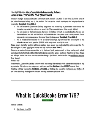 You Might like this : Pros of using QuickBooks Accounting Software.
How to Fix Error 6000 77 in QuickBooks
There are multiple issues as well as the solutions to each problem. Still, here we are trying to provide some of
the manual methods to help you fix the problem, You can see the various techniques that are given below to
resolve the QuickBooks Error 6000 77: 
● You can restart the QuickBooks Desktop programme you are working on, correct the error most of the
time when you restart the software or restart the PC occasionally to see if the error is deleted. 
● You can use one of the two resources that come straight out of Intuit, as described earlier. You can run
the QuickBooks Tool Hub and File Doctor for QuickBooks and check if the issue is being resolved. These
tools can be restoring a damaged file, one of the critical causes of QuickBooks Error 6000 77.
● If it is stored somewhere else or if it is in external storage, try to transfer the company file to the
network drive and try to open the QBW file in the programme to verify the error.
Please ensure that after applying all these solutions given above, you must restart the software and the PC.
Restarting the PC after applying the answer will help you fix the error 6000 77.
There are a couple of steps you can take to fix the issue. Small problems such as these can be easily solved
using QuickBooks Tool Hub and QuickBooks File Doctor, as stated quite a few times. If applying all these things
not help you resolve the error, you must consider hiring a QuickBooks professional at the QuickBooks Desktop
Error Support. 
Writer’s Note
To summarise, QuickBooks Desktop software helps you manage the finances, which is an essential aspect of any
organisation. This software has many errors and issues, and the QuickBooks Error 6000 77 is one of them. 
This blog will help you resolve QuickBooks Error 6000 77, the blog also covers the root causes and the fixes of
the same so reading the blog till the very end will help you fix this particular error. 
What is QuickBooks Error 179?
Request a call back
Table of Contents
1. QuickBooks Error 179
 