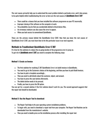 The root causes primarily help you to understand the exact problem behind a particular error, and it also proves
to be quite helpful while troubleshooting the error so here are the root causes of QuickBooks Error C 387: 
● There could be a chance that you have installed the software programme on your PC incorrectly.
● Improper closing of the software on the computer at work.
● The probability may be that you accidentally deleted critical device files.
● An erroneous malware can also cause the error to appear.
● When you lack access to conventional QuickBooks.
These are the primary reason behind the QuickBooks Error C387. Now that you know the root causes of
QuickBooks Error C 387, you must learn how to fix this particular issue in our next segment. 
Methods to Troubleshoot QuickBooks Error C 387
It’s time for the solutions to reduce the on-going burden of the programme error to jump on.
To get rid of QuickBooks error C 387, you need to complete the following steps:
Method 1: Create an Invoice
● The first solution for resolving C 387 QuickBooks Error is to build invoices in QuickBooks.
● You need to go to the Customers choice at the beginning, and then you have to pick Build Invoices.
● You have to pick a template accordingly. ,
● Then you need to add details about the customer, object, and amount.
● You have to press the save button afterwards.
● The delete button needs to be pressed.
● Finally, you have to press the OK option.
You can opt for a second solution if the first solution doesn’t work for you. The second approach suggests that
the repair tool should be downloaded.
Method 2: Use the Repair Tool to download: 
● The Repair Tool helps to fix your operating system installation problems.
● To begin with, you need to download a repair tool from your computer. The Repair Tool Machine can be
downloaded from the manufacturer’s website.
● Then you need to double press on the installation process after installing the repair tool.
 
