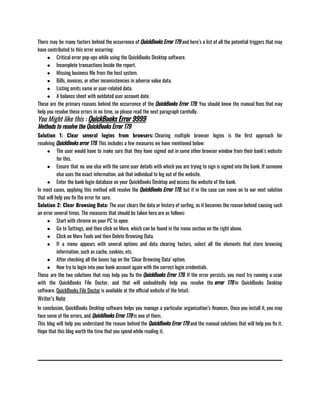 There may be many factors behind the occurrence of QuickBooks Error 179 and here’s a list of all the potential triggers that may
have contributed to this error occurring: 
● Critical error pop-ups while using the QuickBooks Desktop software.  
● Incomplete transactions Inside the report. 
● Missing business file from the host system.
● Bills, invoices, or other inconsistencies in adverse value data. 
● Listing omits name or user-related data.
● A balance sheet with outdated user account date.
These are the primary reasons behind the occurrence of the QuickBooks Error 179. You should know the manual fixes that may
help you resolve these errors in no time, so please read the next paragraph carefully. 
You Might like this : QuickBooks Error 9999
Methods to resolve the QuickBooks Error 179
Solution 1: Clear several logins from browsers: Clearing multiple browser logins is the first approach for
resolving QuickBooks error 179. This includes a few measures we have mentioned below:
● The user would have to make sure that they have signed out in some other browser window from their bank’s website
for this. 
● Ensure that no one else with the same user details with which you are trying to sign is signed into the bank. If someone
else uses the exact information, ask that individual to log out of the website. 
● Enter the bank login database on your QuickBooks Desktop and access the website of the bank.
In most cases, applying this method will resolve the QuickBooks Error 179, but if in the case can move on to our next solution
that will help you fix the error for sure. 
Solution 2: Clear Browsing Data: The user clears the data or history of surfing, as it becomes the reason behind causing such
an error several times. The measures that should be taken here are as follows: 
● Start with chrome on your PC to open. 
● Go to Settings, and then click on More, which can be found in the menu section on the right above. 
● Click on More Tools and then Delete Browsing Data. 
● If a menu appears with several options and data clearing factors, select all the elements that store browsing
information, such as cache, cookies, etc.
● After checking all the boxes tap on the ‘Clear Browsing Data’ option. 
● Now try to login into your bank account again with the correct login credentials.
These are the two solutions that may help you fix the QuickBooks Error 179. If the error persists, you must try running a scan
with the QuickBooks File Doctor, and that will undoubtedly help you resolve the error 179 in QuickBooks Desktop
software. QuickBooks File Doctor is available at the official website of the Intuit.
Writer’s Note
In conclusion, QuickBooks Desktop software helps you manage a particular organisation’s finances. Once you install it, you may
face some of the errors, and QuickBooks Error 179 is one of them. 
This blog will help you understand the reason behind the QuickBooks Error 179 and the manual solutions that will help you fix it.
Hope that this blog worth the time that you spend while reading it. 
 