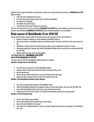 Symptoms are the signs that will help you identify the error that you are going through. The symptoms of QuickBooks Error 6144
82 are as follows: 
● If the code itself is displayed on the screen, 
● Or if the active program window crashes with error 6144 for QuickBooks. 
● The windows work sluggishly. 
● Periodically, the machine freezes. 
● To avoid harm to the machine, Windows was shut down.
These are the signs that the error you are facing is QuickBooks Error 6144 82. Now, after identifying, you must move on to know
the main reasons behind the QuickBooks Error 6144 82, which are detailedly explained in our next segment.
Root causes of QuickBooks Error 6144 82
Look at the points below to discover what the potential causes for the occurrence of error code 6144 82 are: 
● Because of improper installation or corrupt download of QuickBooks program .
● Recent improvements in QuickBooks will increase Windows Registry corruption, and the error code occurs because of
this. 
● QuickBooks or Windows System File related programme files can get corrupted due to malware or viruses. 
● Unknowingly deleting the company files related to QuickBooks Desktop software can also be one reason behind the QB
Error 6144 82. 
● Network problems on your server may also trigger it.
You Might like this : QuickBooks Error 6210
How to fix the QuickBooks Error 6144 82
The steps to fix error 6144 82 in QuickBooks Desktop software are as follows:
Solution 1: Rename the .TG and .ND Files: 
● First of all, the user must press F2 on the QuickBooks desktop. 
● And then switch to the file data and find the location of the business file as well. 
● Open the location now. 
● And the .ND and .TLG files with the same name as the business file are also found. 
● Rename the files by inserting .OLD at the end of the extension of each file.
Solution 2: Run QuickBooks Database Server Manager: 
● Go to the list of programmes and click on the QuickBooks button. 
● Select the ‘QuickBooks Database Server Manager’ button on the drop-down column. Later, press the ‘Add Folder’ tab. 
● Scan & link the QuickBooks folder to the C Drive system. Minimise this tab later. 
● Finally, click on the ‘Now search’ button. This will add to the QuickBooks enterprise file scanning process.
Solution 3: Edit the Account Type: 
● Tap the ‘Start’ button on your keyboard. 
● Go to the Control Panel tab, then pick the User Account button. 
● Click on the tab “Add/Delete User Account.” 
● Then, click on the “QBDserviceuser23” icon and, as needed, adjust the account form by checking the “Administrator
User” icon.
 