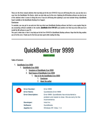 These are the three manual solutions that may help you fix the error 6144 82. If you are still facing this error, you can also run a
scan from the QuickBooks File Doctor, which can also help you fix this error. Updating the QB desktop software can also be one
of the solutions when it comes to fixing this error. If you are still facing after updating it, you must consider hiring a QuickBooks
Expert available at the QuickBooks Desktop Error Support. 
Conclusion
To conclude, you may get to see and error that may infect your QuickBooks Desktop software, but that is a very regular thing for
any accounting software available in the market. QuickBooks Error 6144 82 is just another error that may arise while you try to
install the QB software in your PC. 
This post’s whole idea is that it may help you fix the Error 6144 82 in QuickBooks Desktop software. Hope that this blog enables
you to fix this error, I thank you for the time you have spent while reading this blog. 
QuickBooks Error 9999
Request a call back
Table of Contents
1. QuickBooks Error 9999
1. QuickBooks Error 9999
1. Symptoms of QuickBooks Error 9999
2. Root Causes of QuickBooks Error 9999
1. How to fix the QuickBooks Error 9999
1. Conclusion
2. About the author
 