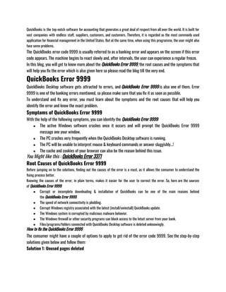 QuickBooks is the top-notch software for accounting that generates a great deal of respect from all over the world. It is built for
vast companies with endless staff, suppliers, customers, and customers. Therefore, it is regarded as the most commonly used
application for financial management in the United States. But at the same time, when using this programme, the user might also
face some problems. 
The QuickBooks error code 9999 is usually referred to as a banking error and appears on the screen if this error
code appears. The machine begins to react slowly and, after intervals, the user can experience a regular freeze.
In this blog, you will get to know more about the QuickBooks Error 9999, the root causes and the symptoms that
will help you fix the error which is also given here so please read the blog till the very end.
QuickBooks Error 9999
QuickBooks Desktop software gets attracted to errors, and QuickBooks Error 9999 is also one of them. Error
9999 is one of the banking errors mentioned, so please make sure that you fix it as soon as possible. 
To understand and fix any error, you must learn about the symptoms and the root causes that will help you
identify the error and know the exact problem. 
Symptoms of QuickBooks Error 9999
With the help of the following symptoms, you can identify the QuickBooks Error 9999:
● The active Windows software crashes once it occurs and will prompt the QuickBooks Error 9999
message one your window. 
● The PC crashes very frequently when the QuickBooks Desktop software is running. 
● The PC will be unable to interpret mouse & keyboard commands or answer sluggishly…! 
● The cache and cookies of your browser can also be the reason behind this issue.
You Might like this : QuickBooks Error 3371
Root Causes of QuickBooks Error 9999
Before jumping on to the solutions, finding out the causes of the error is a must, as it allows the consumer to understand the
fixing process better. 
Knowing the causes of the error, in plain terms, makes it easier for the user to correct the error. So, here are the sources
of QuickBooks Error 9999: 
● Corrupt or incomplete downloading & installation of QuickBooks can be one of the main reasons behind
the QuickBooks Error 9999. 
● The speed of network connectivity is plodding. 
● Corrupt Windows registry associated with the latest (install/uninstall) QuickBooks update.
● The Windows system is corrupted by malicious malware behavior. 
● The Windows firewall or other security programs can block access to the Intuit server from your bank. 
● Files/programs/folders connected with QuickBooks Desktop software is deleted unknowingly. 
How to fix the QuickBooks Error 9999
The consumer might have a couple of options to apply to get rid of the error code 9999. See the step-by-step
solutions given below and follow them:
Solution 1: Unused pages deleted
 