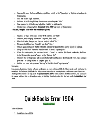 ● You need to open the Internet Explorer and then switch to the “favourites” in the internet explorer in
this solution. 
● Visit the ‘history page’ after that. 
● And then, by evaluating history, the consumer needs to pick a ‘filter’. 
● Now you need to right-click and select the “delete” to delete a site. 
● The last move is to verify that QuickBooks error 9999 is present on the computer.
Solution 2: Repair Files from the Windows Registry
● You need to “Type in the word “order” first, and then hit “start”. 
● And then, when keeping “Ctrl + shift” together, press enter. 
● After that, in the dialogue box, the user needs to select “Yes.” 
● The user should then type “Regedit” and click “Enter.” 
● Then, in QuickBooks, pick the key related to online error 9999 that the user is looking to back up. 
● Going forward, in the file menu, the user needs to select “export option.” 
● When this is completed, the user must select a “folder” to save the QuickBooks backup key. And then,
in the file name box, enter a “name” for the “backup file.” 
● The next step in the process is to check whether a branch has been identified and, if not, make sure you
pick one. • By saving the file as “.reg file” pass on. 
● And the last move is to provide a “backup” of the QB-related “registry entry.”
Conclusion
In conclusion, QuickBooks Desktop software can be prone to errors and issues. Still, all of them can be easily fixed using the
QuickBooks File Doctor and QuickBooks Tool Hub also some times using the manual solutions can help you resolve these errors. 
This blog’s whole motive is to help you fix the QuickBooks Error 9999 by letting you know about the symptoms, root causes, and
the manual solutions that are detailedly provided in this blog. Hope that reading this blog help you fix the QuickBooks Error
9999. 
QuickBooks Error 1904
Request a call back
Table of Contents
1. QuickBooks Error 1904
 
