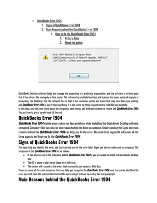 1. QuickBooks Error 1904
1. Signs of QuickBooks Error 1904
2. Main Reasons behind the QuickBooks Error 1904
1. How to fix the QuickBooks Error 1904
1. Writer’s Note
2. About the author
QuickBooks Desktop software helps you manage the accounting of a particular organisation, and the software is so damn good
that it has almost the monopoly in their sector. The software has multiple functions and features that cover nearly all aspects of
accounting. The backdrop that the software has is that it has numerous errors and issues that may slow down your working
and QuickBooks Error 1904 is one of them and fixing it is not a very big thing you just need to read this blog carefully.  
In this blog, you will know more about the symptoms, root causes, and different solutions to resolve the QuickBooks Error 1904.
You just have to give a careful read till the end. 
QuickBooks Error 1904
QuickBooks Error 1904 mainly occurs when you face problems while installing the QuickBooks Desktop software
corrupted Company files can also be one reason behind the Error occurrence. Understanding the signs and main
reasons behind the QuickBooks Error 1904 can help you fix the error. The next three segments will cover all the
three aspects and help you fix the QuickBooks Error 1904. 
Signs of QuickBooks Error 1904
The signs help you identify the error, and that can help you fix the error later. Signs can also be addressed as symptoms. The
symptoms of the QuickBooks Error 1904 are as follows:
● It can also be one of the indicators behind QuickBooks Error 1904 if you are unable to install the QuickBooks Desktop
app. 
● The OS is going to start to get laggy, or it will crash. 
● The system will respond to the orders that you send to your system a little late.
These are some of the main symptoms that may help you recognise the QuickBooks Error 1904, now that you’ve identified the
error you must know the exact problem behind the same and get to know by reading the next paragraph. 
Main Reasons behind the QuickBooks Error 1904
 