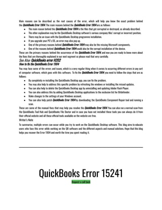 Main reasons can be described as the root causes of the error, which will help you know the exact problem behind
the QuickBooks Error 1904. The main reasons behind the QuickBooks Error 1904 are as follows:
● The main reason behind the QuickBooks Error 1904 is the files that get corrupted or destroyed, as already described. 
● The other explanation may be the QuickBooks Desktop software’s various company files’ corrupt or incorrect position. 
● There may be an issue with the QuickBooks Desktop programme installation. 
● If you upgrade your PC’s OS, an error may also pop up. 
● One of the primary reasons behind QuickBooks Error 1904 may also be the missing Microsoft components. 
● One of the reasons behind QuickBooks Error 1904 could also be the corrupt installation of the device.
These are the primary reasons behind the occurrence of the QuickBooks Error 1904, and now you are ready to know more about
the fixes that are thoroughly explained in our next segment so please read that very carefully.
See Also: QuickBooks error H202
How to fix the QuickBooks Error 1904
You may face some of the errors and issues, which is a very regular thing when it comes to occurring different errors in any sort
of computer software, which goes with this software.  To fix the QuickBooks Error 1904, you need to follow the steps that are as
follows:
● By completely re-installing the QuickBooks Desktop app, you can fix the problem. 
● You may also help to address this specific problem by refreshing the windows or installing the missed updates. 
● You can also help to delete the QuickBooks Desktop app by uninstalling and updating Adobe Flash Player. 
● You can also address this by adding QuickBooks Desktop applications to the exclusion list for Bitdefender. 
● Make changes to the settings of your Windows account. 
● You can also help patch QuickBooks Error 1904 by downloading the QuickBooks Component Repair tool and running a
scan.
These are some of the manual fixes that may help you resolve the QuickBooks Error 1904. You can also run a normal scan from
the QuickBooks Tool Hub and QuickBooks File Doctor and in case you have not installed these tools you can always do it from
their official website and all these official tools available on the website are free. 
Writer’s Note
To summarise, multiple errors can occur while you try to work on the QuickBooks Desktop software. This blog aims to educate
users who face this error while working on the QB software and the different aspects and manual solutions. Hope that this blog
helps you recover the Error 1904 and worth the time you spent reading it. 
QuickBooks Error 15241
Request a call back
 