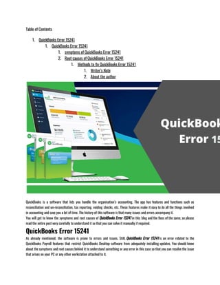 Table of Contents
1. QuickBooks Error 15241
1. QuickBooks Error 15241
1. symptoms of QuickBooks Error 15241
2. Root causes of QuickBooks Error 15241
1. Methods to fix QuickBooks Error 15241
1. Writer’s Note
2. About the author
QuickBooks is a software that lets you handle the organisation’s accounting. The app has features and functions such as
reconciliation and un-reconciliation, tax reporting, voiding checks, etc. These features make it easy to do all the things involved
in accounting and save you a lot of time. The history of this software is that many issues and errors accompany it.
You will get to know the symptoms and root causes of QuickBooks Error 15241 in this blog and the fixes of the same, so please
read the entire post very carefully to understand it so that you can solve it manually if required.
QuickBooks Error 15241
As already mentioned, the software is prone to errors and issues. Still, QuickBooks Error 15241 is an error related to the
QuickBooks Payroll features that restrict QuickBooks Desktop software from adequately installing updates. You should know
about the symptoms and root causes behind it to understand something or any error in this case so that you can resolve the issue
that arises on your PC or any other workstation attached to it.
 