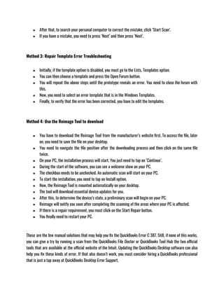● After that, to search your personal computer to correct the mistake, click ‘Start Scan’.
● If you have a mistake, you need to press ‘Next’ and then press ‘Next’.
Method 3: Repair Template Error Troubleshooting
● Initially, if the template option is disabled, you must go to the Lists, Templates option.
● You can then choose a template and press the Open Forum button.
● You will repeat the above steps until the prototype reveals an error. You need to close the forum with
this.
● Now, you need to select an error template that is in the Windows Templates.
● Finally, to verify that the error has been corrected, you have to edit the templates.
Method 4: Use the Reimage Tool to download
● You have to download the Reimage Tool from the manufacturer’s website first. To access the file, later
on, you need to save the file on your desktop.
● You need to navigate the file position after the downloading process and then click on the same file
twice.
● On your PC, the installation process will start. You just need to tap on ‘Continue’.
● During the start of the software, you can see a welcome show on your PC.
● The checkbox needs to be unchecked. An automatic scan will start on your PC.
● To start the installation, you need to tap on Install option.
● Now, the Reimage Tool is mounted automatically on your desktop.
● The tool will download essential device updates for you.
● After this, to determine the device’s state, a preliminary scan will begin on your PC.
● Reimage will notify you soon after completing the scanning of the areas where your PC is affected.
● If there is a repair requirement, you must click on the Start Repair button.
● You finally need to restart your PC.
These are the few manual solutions that may help you fix the QuickBooks Error C 387. Still, if none of this works,
you can give a try by running a scan from the QuickBooks File Doctor or QuickBooks Tool Hub the two official
tools that are available at the official website of the Intuit. Updating the QuickBooks Desktop software can also
help you fix these kinds of error. If that also doesn’t work, you must consider hiring a QuickBooks professional
that is just a tap away at QuickBooks Desktop Error Support.
 