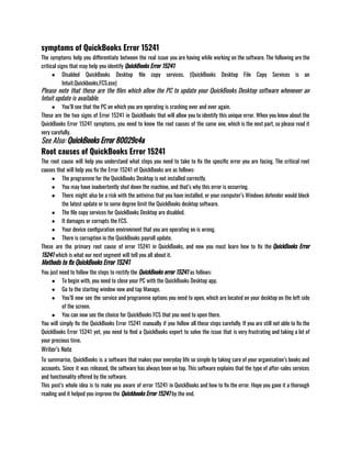 symptoms of QuickBooks Error 15241
The symptoms help you differentiate between the real issue you are having while working on the software. The following are the
critical signs that may help you identify QuickBooks Error 15241:
● Disabled QuickBooks Desktop file copy services. (QuickBooks Desktop File Copy Services is an
Intuit.Quickbooks.FCS.exe)
Please note that these are the files which allow the PC to update your QuickBooks Desktop software whenever an
Intuit update is available.
● You’ll see that the PC on which you are operating is crashing over and over again. 
These are the two signs of Error 15241 in QuickBooks that will allow you to identify this unique error. When you know about the
QuickBooks Error 15241 symptoms, you need to know the root causes of the same one, which is the next part, so please read it
very carefully.
See Also: QuickBooks Error 80029c4a
Root causes of QuickBooks Error 15241
The root cause will help you understand what steps you need to take to fix the specific error you are facing. The critical root
causes that will help you fix the Error 15241 of QuickBooks are as follows:
● The programme for the QuickBooks Desktop is not installed correctly. 
● You may have inadvertently shut down the machine, and that’s why this error is occurring.
● There might also be a risk with the antivirus that you have installed, or your computer’s Windows defender would block
the latest update or to some degree limit the QuickBooks desktop software.
● The file copy services for QuickBooks Desktop are disabled. 
● It damages or corrupts the FCS. 
● Your device configuration environment that you are operating on is wrong. 
● There is corruption in the QuickBooks payroll update.
These are the primary root cause of error 15241 in QuickBooks, and now you must learn how to fix the QuickBooks Error
15241 which is what our next segment will tell you all about it.
Methods to fix QuickBooks Error 15241
You just need to follow the steps to rectify the QuickBooks error 15241 as follows:
● To begin with, you need to close your PC with the QuickBooks Desktop app. 
● Go to the starting window now and tap Manage. 
● You’ll now see the service and programme options you need to open, which are located on your desktop on the left side
of the screen. 
● You can now see the choice for QuickBooks FCS that you need to open there.
You will simply fix the QuickBooks Error 15241 manually if you follow all these steps carefully. If you are still not able to fix the
QuickBooks Error 15241 yet, you need to find a QuickBooks expert to solve the issue that is very frustrating and taking a lot of
your precious time.
Writer’s Note
To summarise, QuickBooks is a software that makes your everyday life so simple by taking care of your organisation’s books and
accounts. Since it was released, the software has always been on top. This software explains that the type of after-sales services
and functionality offered by the software. 
This post’s whole idea is to make you aware of error 15241 in QuickBooks and how to fix the error. Hope you gave it a thorough
reading and it helped you improve the Quickbooks Error 15241 by the end.
 